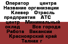 Оператор Call-центра › Название организации ­ Клевер › Отрасль предприятия ­ АТС, call-центр › Минимальный оклад ­ 1 - Все города Работа » Вакансии   . Красноярский край,Талнах г.